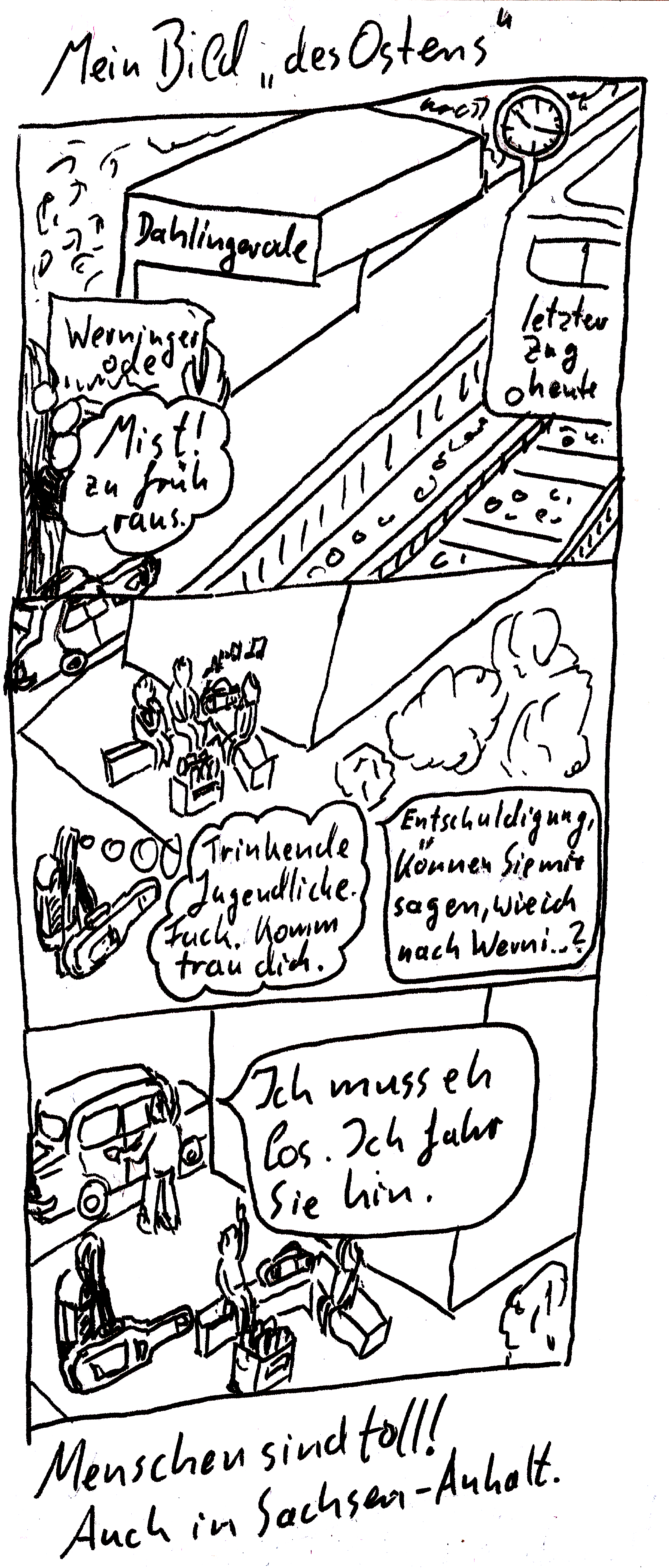 Ein drei-Panel Comic (lineart). Titel: Mein Bild „des Ostens“ Oben steht ein Langhaariger am Bahngleis und hält einen Zettel hoch. Aufschrift „Werningerode“. Die Haltestelle hat die Aufschrift „Dahlingerode“. Eine Gedankenblase sagt „Mist! Zu früh raus!“. Auf dem Gleis fährt gerade ein Zug mit Aufschrift „letzter Zug heute“ weg. In der Mitte steht der Langhaarige mit großem Rucksack und Gitarre vor drei Jugendlichen, die auf einer Steinbank trinken und Musik hören. Gedankenblase: Trinkende Jugendliche. Fuck. Komm, trau dich. Sprechblase: Entschuldigung. Können Sie mir sagen, wie ich nach Wern ...? Unten steht einer der Jugendlichen an einem Auto und schließt es auf. Sprechblase: Ich muss eh los. Ich fahr sie hin. Unter dem Comic steht: Menschen sind toll! Auch in Sachsen-Anhalt.